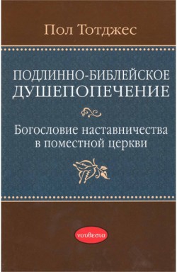 Подлинно-библейское душепопечение: Богословие наставничества в поместной церкви. Пол Тотджес  