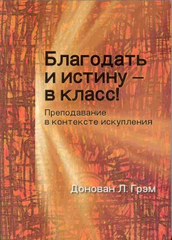 Благодать и истину - в класс! Преподавание в контексте искупления. Грэмг Л. Донован 