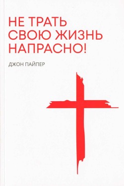 Не трать свою жизнь напрасно. Джон Пайпер