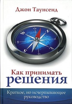 Как принимать решения. Краткое, но исчерпывающее руководство. Джон Таунсенд