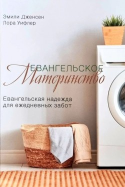 Евангельское материнство. Евангельская надежда для ежедневных забот. Эмили Дженсен и Лора Уилфлер
