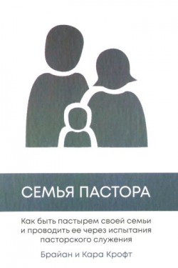 Семья пастора. Как быть пастырем своей семьи и проводить ее через испытания пасторского служения. Брайан и Кара Крофт