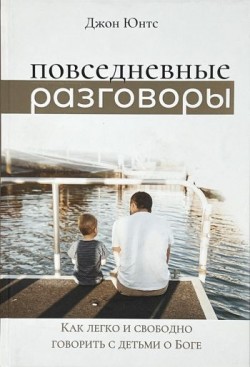 Повседневные разговоры. Как легко и свободно говорить с детьми о Боге. Джон Юнтс