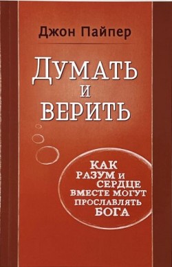 Думать и верить. Как разум и сердце вместе могут прославлять Бога. Джон Пайпер
