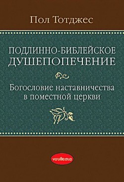 Подлинно-библейское душепопечение: Богословие наставничества в поместной церкви. Пол Тотджес  