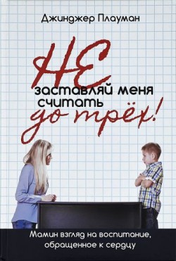 Не заставляй меня считать до трех! Мамин взгляд на воспитание, обращенное к сердцу. Джинджер Плауман
