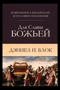 Для славы Божьей. Возвращение к библейскому богословию поклонения. Даниел И. Блок 
