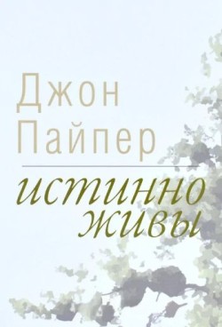 Истинно живы: Что происходит, когда мы рождаемся свыше. Джон Пайпер               